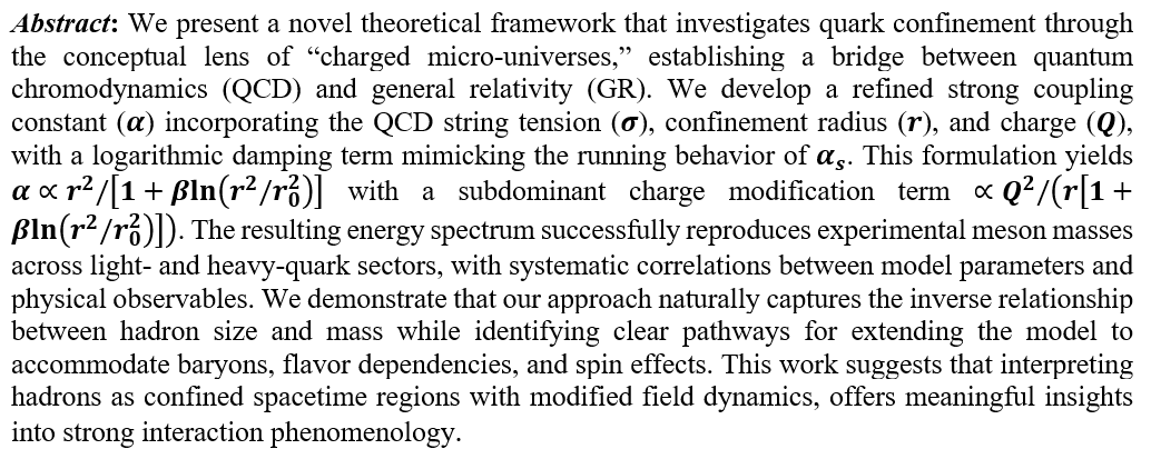 We present a novel theoretical framework that investigates quark confinement through the conceptual lens of “charged micro-universes,” establishing a bridge between quantum chromodynamics (QCD) and general relativity (GR). We develop a refined strong coupling constant (α) incorporating the QCD string tension (σ), confinement radius (r), and charge (Q), with a logarithmic damping term mimicking the running behavior of α_s. This formulation yields α∝r^2/[1+βln(r^2/r_0^2 )] with a subdominant charge modification term ∝Q^2/(r[1+βln(r^2/r_0^2 )]). The resulting energy spectrum successfully reproduces experimental meson masses across light- and heavy-quark sectors, with systematic correlations between model parameters and physical observables. We demonstrate that our approach naturally captures the inverse relationship between hadron size and mass while identifying clear pathways for extending the model to accommodate baryons, flavor dependencies, and spin effects. This work suggests that interpreting hadrons as confined spacetime regions with modified field dynamics, offers meaningful insights into strong interaction phenomenology.