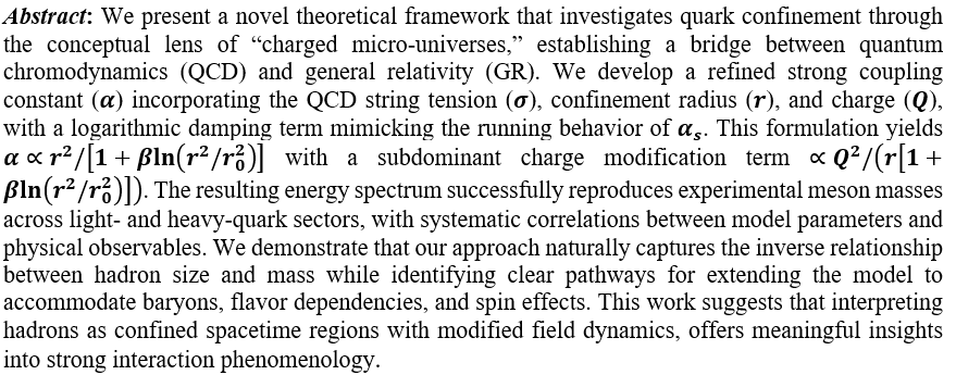 We present a novel theoretical framework that investigates quark confinement through the conceptual lens of “charged micro-universes,” establishing a bridge between quantum chromodynamics (QCD) and general relativity (GR). We develop a refined strong coupling constant (α) incorporating the QCD string tension (σ), confinement radius (r), and charge (Q), with a logarithmic damping term mimicking the running behavior of α_s. This formulation yields α∝r^2/[1+βln(r^2/r_0^2 )] with a subdominant charge modification term ∝Q^2/(r[1+βln(r^2/r_0^2 )]). The resulting energy spectrum successfully reproduces experimental meson masses across light- and heavy-quark sectors, with systematic correlations between model parameters and physical observables. We demonstrate that our approach naturally captures the inverse relationship between hadron size and mass while identifying clear pathways for extending the model to accommodate baryons, flavor dependencies, and spin effects. This work suggests that interpreting hadrons as confined spacetime regions with modified field dynamics, offers meaningful insights into strong interaction phenomenology.